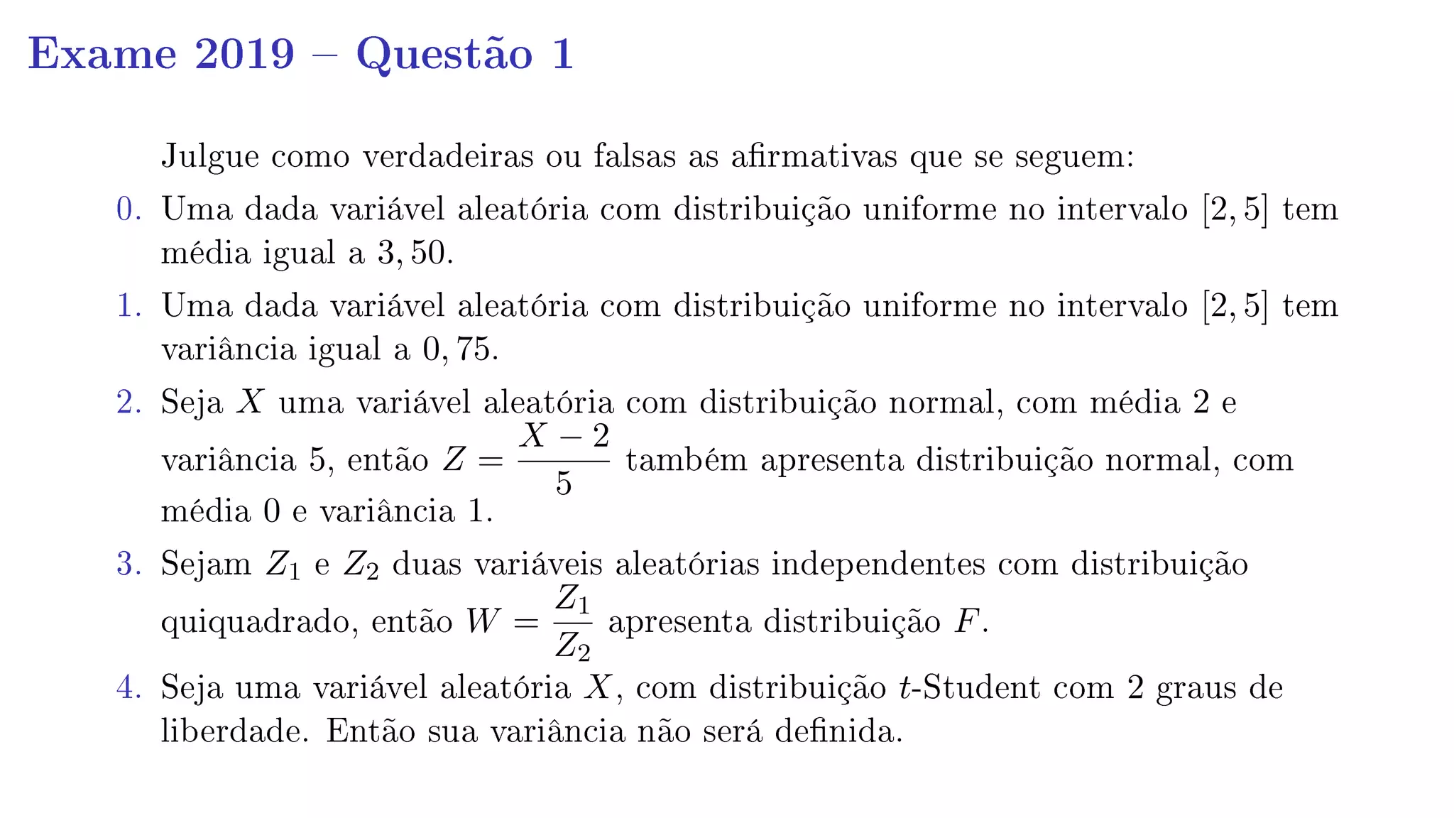 Exame 2019  Questão 1
Julgue como verdadeiras ou falsas as armativas que se seguem:
0. Uma dada variável aleatória com distribuição uniforme no intervalo [2, 5] tem
média igual a 3, 50.
1. Uma dada variável aleatória com distribuição uniforme no intervalo [2, 5] tem
variância igual a 0, 75.
2. Seja X uma variável aleatória com distribuição normal, com média 2 e
variância 5, então Z =
X − 2
5
também apresenta distribuição normal, com
média 0 e variância 1.
3. Sejam Z1 e Z2 duas variáveis aleatórias independentes com distribuição
quiquadrado, então W =
Z1
Z2
apresenta distribuição F.
4. Seja uma variável aleatória X, com distribuição t-Student com 2 graus de
liberdade. Então sua variância não será denida.
 