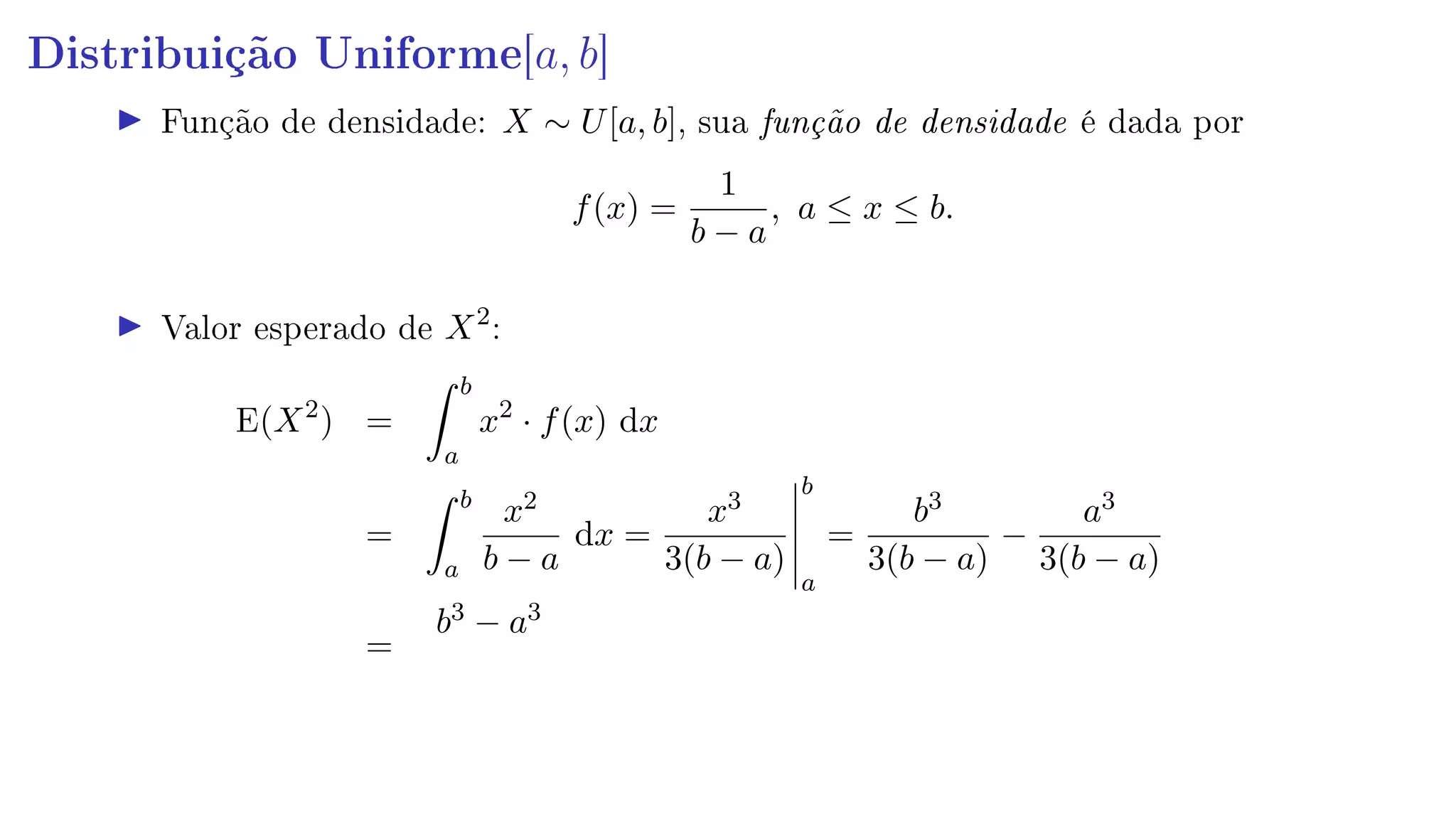 Distribuição Uniforme[a, b]
Função de densidade: X ∼ U[a, b], sua função de densidade é dada por
f(x) =
1
b − a
, a ≤ x ≤ b.
Valor esperado de X2
:
E(X2
) =
b
a
x2
· f(x) dx
=
b
a
x2
b − a
dx =
x3
3(b − a)
b
a
=
b3
3(b − a)
−
a3
3(b − a)
=
b3 − a3
 