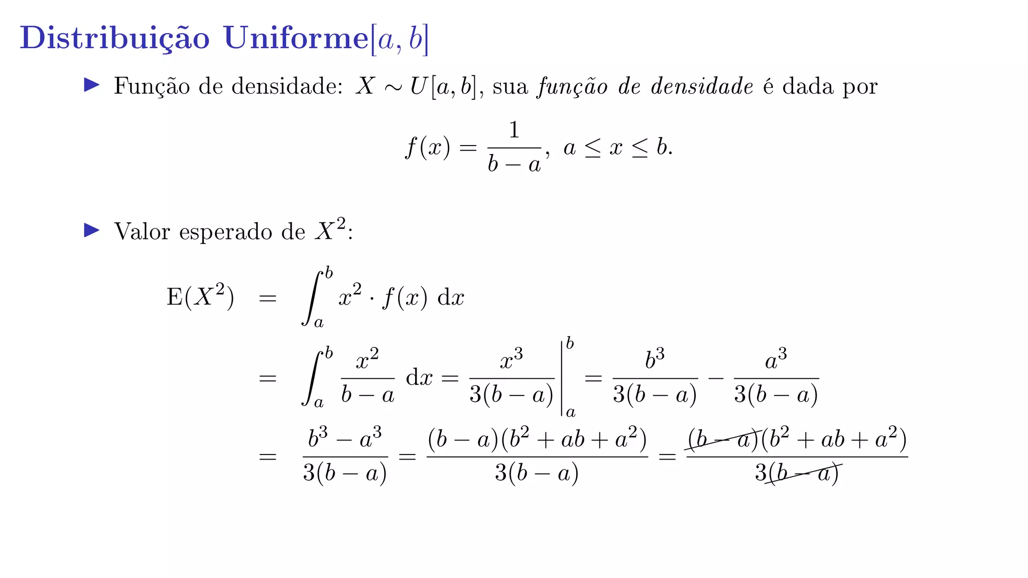Distribuição Uniforme[a, b]
Função de densidade: X ∼ U[a, b], sua função de densidade é dada por
f(x) =
1
b − a
, a ≤ x ≤ b.
Valor esperado de X2
:
E(X2
) =
b
a
x2
· f(x) dx
=
b
a
x2
b − a
dx =
x3
3(b − a)
b
a
=
b3
3(b − a)
−
a3
3(b − a)
=
b3 − a3
3(b − a)
=
(b − a)(b2 + ab + a2)
3(b − a)
=
(b − a)(b2 + ab + a2)
3(b − a)
 