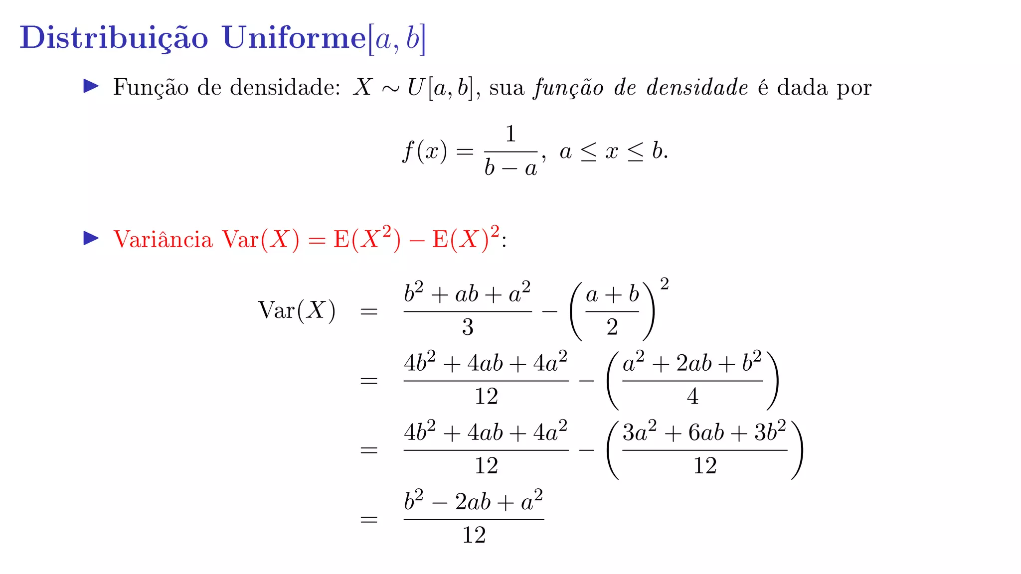Distribuição Uniforme[a, b]
Função de densidade: X ∼ U[a, b], sua função de densidade é dada por
f(x) =
1
b − a
, a ≤ x ≤ b.
Variância Var(X) = E(X2
) − E(X)2
:
Var(X) =
b2 + ab + a2
3
−
a + b
2
2
=
4b2 + 4ab + 4a2
12
−
a2 + 2ab + b2
4
=
4b2 + 4ab + 4a2
12
−
3a2 + 6ab + 3b2
12
=
b2 − 2ab + a2
12
 