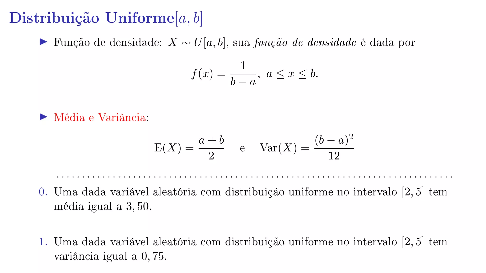 Distribuição Uniforme[a, b]
Função de densidade: X ∼ U[a, b], sua função de densidade é dada por
f(x) =
1
b − a
, a ≤ x ≤ b.
Média e Variância:
E(X) =
a + b
2
e Var(X) =
(b − a)2
12
. . . . . . . . . . . . . . . . . . . . . . . . . . . . . . . . . . . . . . . . . . . . . . . . . . . . . . . . . . . . . . . . . . . . . . . . . . . . . .
0. Uma dada variável aleatória com distribuição uniforme no intervalo [2, 5] tem
média igual a 3, 50.
1. Uma dada variável aleatória com distribuição uniforme no intervalo [2, 5] tem
variância igual a 0, 75.
 