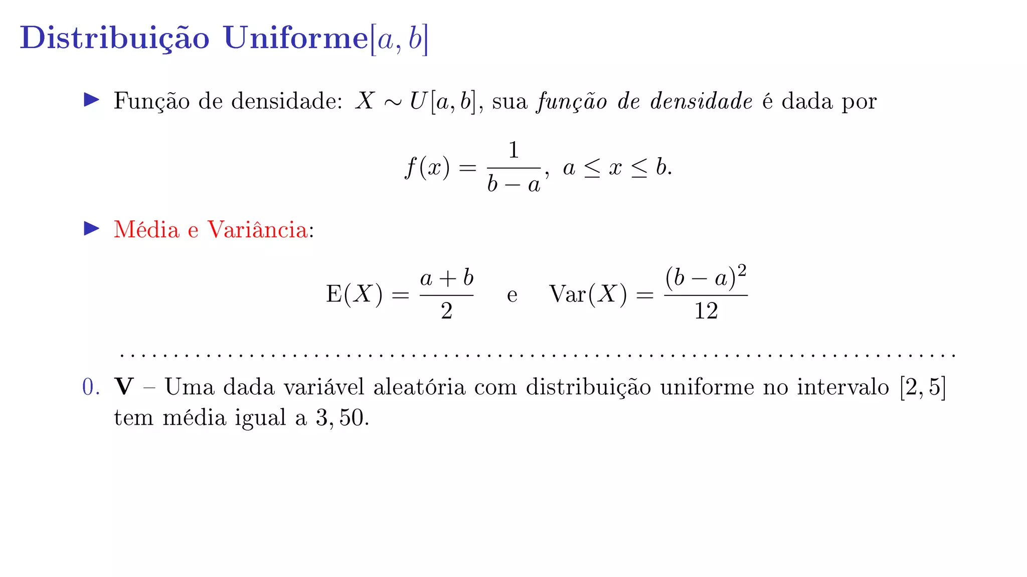 Distribuição Uniforme[a, b]
Função de densidade: X ∼ U[a, b], sua função de densidade é dada por
f(x) =
1
b − a
, a ≤ x ≤ b.
Média e Variância:
E(X) =
a + b
2
e Var(X) =
(b − a)2
12
. . . . . . . . . . . . . . . . . . . . . . . . . . . . . . . . . . . . . . . . . . . . . . . . . . . . . . . . . . . . . . . . . . . . . . . . . . . . . .
0. V  Uma dada variável aleatória com distribuição uniforme no intervalo [2, 5]
tem média igual a 3, 50.
 
