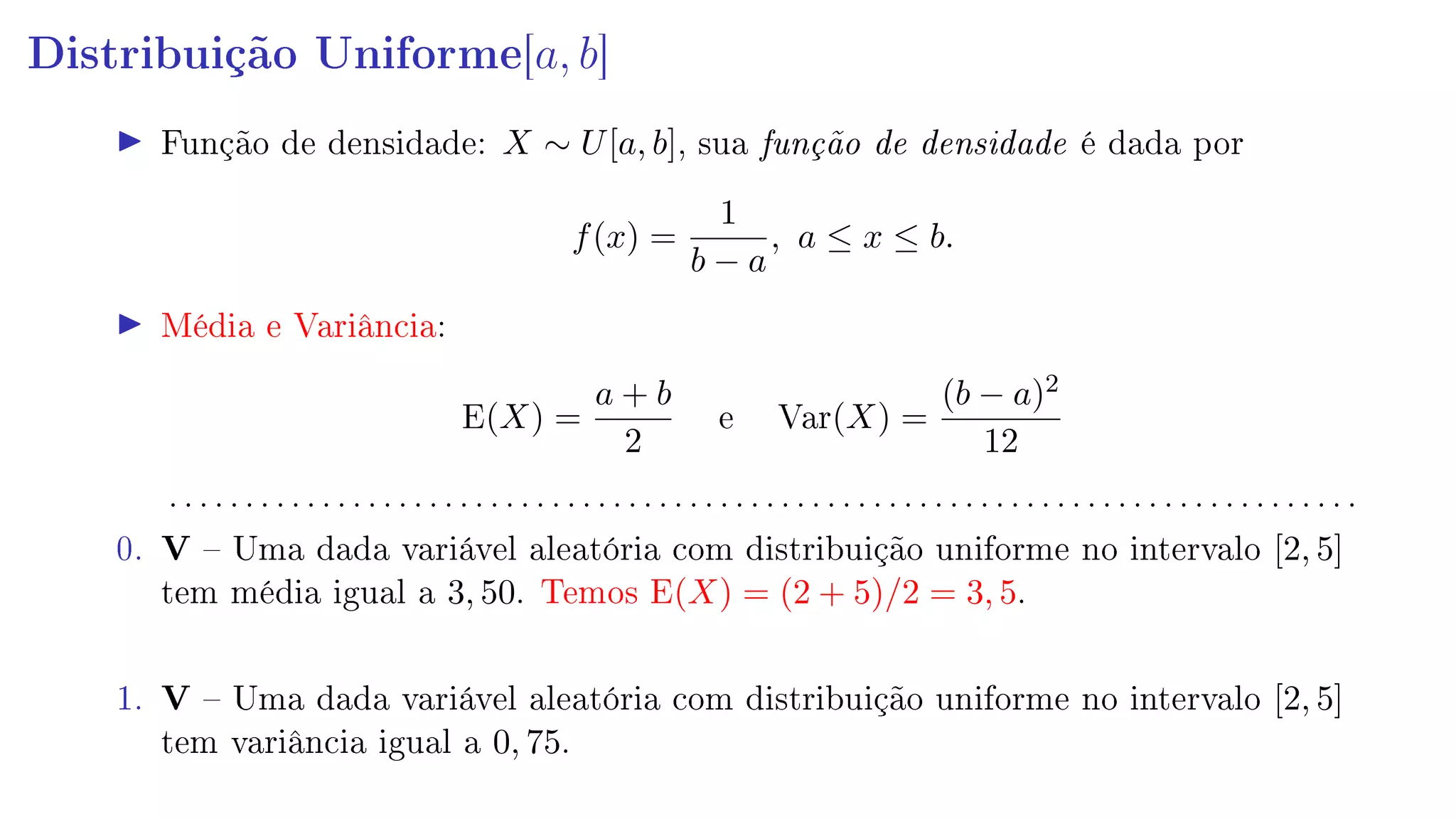 Distribuição Uniforme[a, b]
Função de densidade: X ∼ U[a, b], sua função de densidade é dada por
f(x) =
1
b − a
, a ≤ x ≤ b.
Média e Variância:
E(X) =
a + b
2
e Var(X) =
(b − a)2
12
. . . . . . . . . . . . . . . . . . . . . . . . . . . . . . . . . . . . . . . . . . . . . . . . . . . . . . . . . . . . . . . . . . . . . . . . . . . . . .
0. V  Uma dada variável aleatória com distribuição uniforme no intervalo [2, 5]
tem média igual a 3, 50. Temos E(X) = (2 + 5)/2 = 3, 5.
1. V  Uma dada variável aleatória com distribuição uniforme no intervalo [2, 5]
tem variância igual a 0, 75.
 