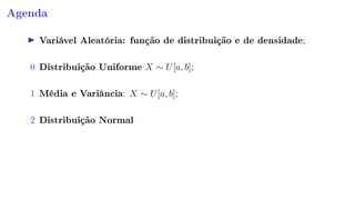 Agenda
Variável Aleatória: função de distribuição e de densidade;
0 Distribuição Uniforme X ∼ U[a, b];
1 Média e Variância: X ∼ U[a, b];
2 Distribuição Normal
 