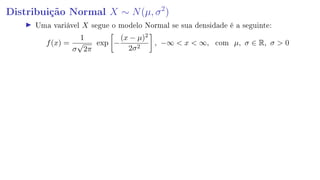 Distribuição Normal X ∼ N(µ, σ2
)
Uma variável X segue o modelo Normal se sua densidade é a seguinte:
f(x) =
1
σ
√
2π
exp −
(x − µ)2
2σ2
, −∞  x  ∞, com µ, σ ∈ R, σ  0
 