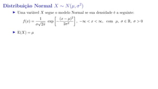 Distribuição Normal X ∼ N(µ, σ2
)
Uma variável X segue o modelo Normal se sua densidade é a seguinte:
f(x) =
1
σ
√
2π
exp −
(x − µ)2
2σ2
, −∞  x  ∞, com µ, σ ∈ R, σ  0
E(X) = µ
 