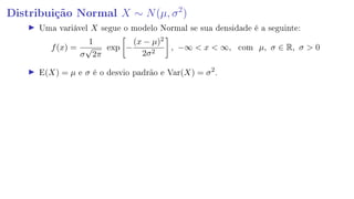 Distribuição Normal X ∼ N(µ, σ2
)
Uma variável X segue o modelo Normal se sua densidade é a seguinte:
f(x) =
1
σ
√
2π
exp −
(x − µ)2
2σ2
, −∞  x  ∞, com µ, σ ∈ R, σ  0
E(X) = µ e σ é o desvio padrão e Var(X) = σ2
.
 