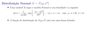 Distribuição Normal X ∼ N(µ, σ2
)
Uma variável X segue o modelo Normal se sua densidade é a seguinte:
f(x) =
1
σ
√
2π
exp −
(x − µ)2
2σ2
, −∞  x  ∞, com µ, σ ∈ R, σ  0.
A função de distribuição da N(µ, σ2
) não tem uma forma fechada;
 