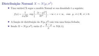 Distribuição Normal X ∼ N(µ, σ2
)
Uma variável X segue o modelo Normal se sua densidade é a seguinte:
f(x) =
1
σ
√
2π
exp −
(x − µ)2
2σ2
, −∞  x  ∞, com µ, σ ∈ R, σ  0.
A função de distribuição da N(µ, σ2
) não tem uma forma fechada;
Sendo X ∼ N(µ; σ2
), então Z =
X − µ
σ
⇒ N(0, 1);
 