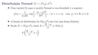 Distribuição Normal X ∼ N(µ, σ2
)
Uma variável X segue o modelo Normal se sua densidade é a seguinte:
f(x) =
1
σ
√
2π
exp −
(x − µ)2
2σ2
, −∞  x  ∞, com µ, σ ∈ R, σ  0.
A função de distribuição da N(µ, σ2
) não tem uma forma fechada;
Sendo X ∼ N(µ; σ2
), então Z =
X − µ
σ
⇒ N(0, 1);
P
X − µ
σ
≤ z
 