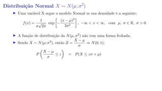 Distribuição Normal X ∼ N(µ, σ2
)
Uma variável X segue o modelo Normal se sua densidade é a seguinte:
f(x) =
1
σ
√
2π
exp −
(x − µ)2
2σ2
, −∞  x  ∞, com µ, σ ∈ R, σ  0.
A função de distribuição da N(µ, σ2
) não tem uma forma fechada;
Sendo X ∼ N(µ; σ2
), então Z =
X − µ
σ
⇒ N(0, 1);
P
X − µ
σ
≤ z = P(X ≤ zσ + µ)
 