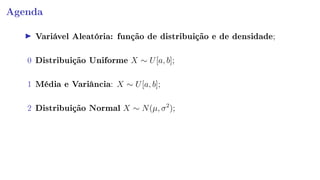 Agenda
Variável Aleatória: função de distribuição e de densidade;
0 Distribuição Uniforme X ∼ U[a, b];
1 Média e Variância: X ∼ U[a, b];
2 Distribuição Normal X ∼ N(µ, σ2
);
 