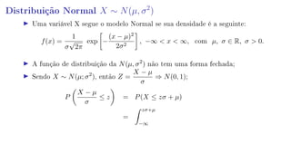 Distribuição Normal X ∼ N(µ, σ2
)
Uma variável X segue o modelo Normal se sua densidade é a seguinte:
f(x) =
1
σ
√
2π
exp −
(x − µ)2
2σ2
, −∞  x  ∞, com µ, σ ∈ R, σ  0.
A função de distribuição da N(µ, σ2
) não tem uma forma fechada;
Sendo X ∼ N(µ; σ2
), então Z =
X − µ
σ
⇒ N(0, 1);
P
X − µ
σ
≤ z = P(X ≤ zσ + µ)
=
zσ+µ
−∞
 