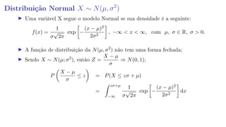 Distribuição Normal X ∼ N(µ, σ2
)
Uma variável X segue o modelo Normal se sua densidade é a seguinte:
f(x) =
1
σ
√
2π
exp −
(x − µ)2
2σ2
, −∞  x  ∞, com µ, σ ∈ R, σ  0.
A função de distribuição da N(µ, σ2
) não tem uma forma fechada;
Sendo X ∼ N(µ; σ2
), então Z =
X − µ
σ
⇒ N(0, 1);
P
X − µ
σ
≤ z = P(X ≤ zσ + µ)
=
zσ+µ
−∞
1
σ
√
2π
exp −
(x − µ)2
2σ2
dx
 