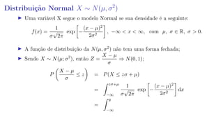 Distribuição Normal X ∼ N(µ, σ2
)
Uma variável X segue o modelo Normal se sua densidade é a seguinte:
f(x) =
1
σ
√
2π
exp −
(x − µ)2
2σ2
, −∞  x  ∞, com µ, σ ∈ R, σ  0.
A função de distribuição da N(µ, σ2
) não tem uma forma fechada;
Sendo X ∼ N(µ; σ2
), então Z =
X − µ
σ
⇒ N(0, 1);
P
X − µ
σ
≤ z = P(X ≤ zσ + µ)
=
zσ+µ
−∞
1
σ
√
2π
exp −
(x − µ)2
2σ2
dx
=
y
−∞
 