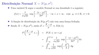 Distribuição Normal X ∼ N(µ, σ2
)
Uma variável X segue o modelo Normal se sua densidade é a seguinte:
f(x) =
1
σ
√
2π
exp −
(x − µ)2
2σ2
, −∞  x  ∞, com µ, σ ∈ R, σ  0.
A função de distribuição da N(µ, σ2
) não tem uma forma fechada;
Sendo X ∼ N(µ; σ2
), então Z =
X − µ
σ
⇒ N(0, 1);
P
X − µ
σ
≤ z = P(X ≤ zσ + µ)
=
zσ+µ
−∞
1
σ
√
2π
exp −
(x − µ)2
2σ2
dx
=
y
−∞
1
√
2π
exp −
y2
2
dy
 