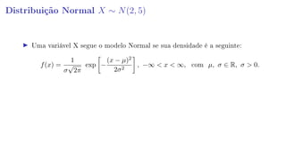 Distribuição Normal X ∼ N(2, 5)
Uma variável X segue o modelo Normal se sua densidade é a seguinte:
f(x) =
1
σ
√
2π
exp −
(x − µ)2
2σ2
, −∞  x  ∞, com µ, σ ∈ R, σ  0.
 