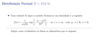 Distribuição Normal X ∼ N(2, 5)
Uma variável X segue o modelo Normal se sua densidade é a seguinte:
f(x) =
1
σ
√
2π
exp −
(x − µ)2
2σ2
, −∞  x  ∞, com µ, σ ∈ R, σ  0.
. . . . . . . . . . . . . . . . . . . . . . . . . . . . . . . . . . . . . . . . . . . . . . . . . . . . . . . . . . . . . . . . . . . . . . . . . . . . . . . . . . .
Julgue como verdadeiras ou falsas as armativas que se seguem:
 