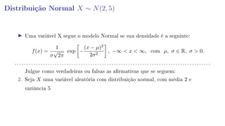 Distribuição Normal X ∼ N(2, 5)
Uma variável X segue o modelo Normal se sua densidade é a seguinte:
f(x) =
1
σ
√
2π
exp −
(x − µ)2
2σ2
, −∞  x  ∞, com µ, σ ∈ R, σ  0.
. . . . . . . . . . . . . . . . . . . . . . . . . . . . . . . . . . . . . . . . . . . . . . . . . . . . . . . . . . . . . . . . . . . . . . . . . . . . . . . . . . .
Julgue como verdadeiras ou falsas as armativas que se seguem:
2. Seja X uma variável aleatória com distribuição normal, com média 2 e
variância 5
 
