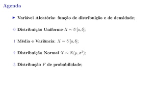 Agenda
Variável Aleatória: função de distribuição e de densidade;
0 Distribuição Uniforme X ∼ U[a, b];
1 Média e Variância: X ∼ U[a, b];
2 Distribuição Normal X ∼ N(µ, σ2
);
3 Distribução F de probabilidade;
 