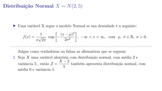 Distribuição Normal X ∼ N(2, 5)
Uma variável X segue o modelo Normal se sua densidade é a seguinte:
f(x) =
1
σ
√
2π
exp −
(x − µ)2
2σ2
, −∞  x  ∞, com µ, σ ∈ R, σ  0.
. . . . . . . . . . . . . . . . . . . . . . . . . . . . . . . . . . . . . . . . . . . . . . . . . . . . . . . . . . . . . . . . . . . . . . . . . . . . . . . . . . .
Julgue como verdadeiras ou falsas as armativas que se seguem:
2. Seja X uma variável aleatória com distribuição normal, com média 2 e
variância 5 , então Z =
X − 2
5
também apresenta distribuição normal, com
média 0 e variância 1.
 