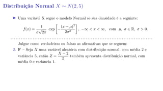 Distribuição Normal X ∼ N(2, 5)
Uma variável X segue o modelo Normal se sua densidade é a seguinte:
f(x) =
1
σ
√
2π
exp −
(x − µ)2
2σ2
, −∞  x  ∞, com µ, σ ∈ R, σ  0.
. . . . . . . . . . . . . . . . . . . . . . . . . . . . . . . . . . . . . . . . . . . . . . . . . . . . . . . . . . . . . . . . . . . . . . . . . . . . . . . . . . .
Julgue como verdadeiras ou falsas as armativas que se seguem:
2. F  Seja X uma variável aleatória com distribuição normal, com média 2 e
variância 5, então Z =
X − 2
5
também apresenta distribuição normal, com
média 0 e variância 1.
 