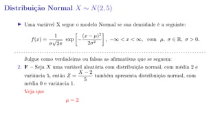 Distribuição Normal X ∼ N(2, 5)
Uma variável X segue o modelo Normal se sua densidade é a seguinte:
f(x) =
1
σ
√
2π
exp −
(x − µ)2
2σ2
, −∞  x  ∞, com µ, σ ∈ R, σ  0.
. . . . . . . . . . . . . . . . . . . . . . . . . . . . . . . . . . . . . . . . . . . . . . . . . . . . . . . . . . . . . . . . . . . . . . . . . . . . . . . . . . .
Julgue como verdadeiras ou falsas as armativas que se seguem:
2. F  Seja X uma variável aleatória com distribuição normal, com média 2 e
variância 5, então Z =
X − 2
5
também apresenta distribuição normal, com
média 0 e variância 1.
Veja que
µ = 2
 