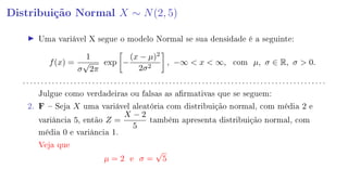 Distribuição Normal X ∼ N(2, 5)
Uma variável X segue o modelo Normal se sua densidade é a seguinte:
f(x) =
1
σ
√
2π
exp −
(x − µ)2
2σ2
, −∞  x  ∞, com µ, σ ∈ R, σ  0.
. . . . . . . . . . . . . . . . . . . . . . . . . . . . . . . . . . . . . . . . . . . . . . . . . . . . . . . . . . . . . . . . . . . . . . . . . . . . . . . . . . .
Julgue como verdadeiras ou falsas as armativas que se seguem:
2. F  Seja X uma variável aleatória com distribuição normal, com média 2 e
variância 5, então Z =
X − 2
5
também apresenta distribuição normal, com
média 0 e variância 1.
Veja que
µ = 2 e σ =
√
5
 