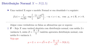 Distribuição Normal X ∼ N(2, 5)
Uma variável X segue o modelo Normal se sua densidade é a seguinte:
f(x) =
1
σ
√
2π
exp −
(x − µ)2
2σ2
, −∞  x  ∞, com µ, σ ∈ R, σ  0.
. . . . . . . . . . . . . . . . . . . . . . . . . . . . . . . . . . . . . . . . . . . . . . . . . . . . . . . . . . . . . . . . . . . . . . . . . . . . . . . . . . .
Julgue como verdadeiras ou falsas as armativas que se seguem:
2. F  Seja X uma variável aleatória com distribuição normal, com média 2 e
variância 5, então Z =
X − 2
5
também apresenta distribuição normal, com
média 0 e variância 1.
Veja que
µ = 2 e σ =
√
5 ⇒ Z =
X − 2
√
5
∼ N(0, 1).
 