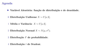 Agenda
Variável Aleatória: função de distribuição e de densidade;
0 Distribuição Uniforme X ∼ U[a, b];
1 Média e Variância: X ∼ U[a, b];
2 Distribuição Normal X ∼ N(µ, σ2
);
3 Distribução F de probabilidade;
4 Distribuição t de Student.
 