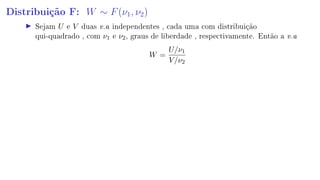 Distribuição F: W ∼ F(ν1, ν2)
Sejam U e V duas v.a independentes , cada uma com distribuição
qui-quadrado , com ν1 e ν2, graus de liberdade , respectivamente. Então a v.a
W =
U/ν1
V/ν2
 