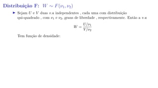 Distribuição F: W ∼ F(ν1, ν2)
Sejam U e V duas v.a independentes , cada uma com distribuição
qui-quadrado , com ν1 e ν2, graus de liberdade , respectivamente. Então a v.a
W =
U/ν1
V/ν2
Tem função de densidade:
 