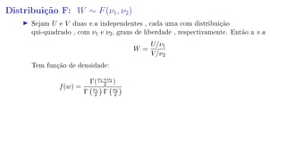 Distribuição F: W ∼ F(ν1, ν2)
Sejam U e V duas v.a independentes , cada uma com distribuição
qui-quadrado , com ν1 e ν2, graus de liberdade , respectivamente. Então a v.a
W =
U/ν1
V/ν2
Tem função de densidade:
f(w) =
Γ(ν1+ν2
2 )
Γ ν1
2 Γ ν2
2
 
