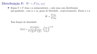 Distribuição F: W ∼ F(ν1, ν2)
Sejam U e V duas v.a independentes , cada uma com distribuição
qui-quadrado , com ν1 e ν2, graus de liberdade , respectivamente. Então a v.a
W =
U/ν1
V/ν2
Tem função de densidade:
f(w) =
Γ(ν1+ν2
2 )
Γ ν1
2 Γ ν2
2
·
ν1
ν2
ν1/2
 