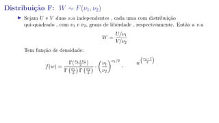 Distribuição F: W ∼ F(ν1, ν2)
Sejam U e V duas v.a independentes , cada uma com distribuição
qui-quadrado , com ν1 e ν2, graus de liberdade , respectivamente. Então a v.a
W =
U/ν1
V/ν2
Tem função de densidade:
f(w) =
Γ(ν1+ν2
2 )
Γ ν1
2 Γ ν2
2
·
ν1
ν2
ν1/2
·
w
ν1−2
2
 
