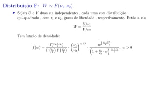 Distribuição F: W ∼ F(ν1, ν2)
Sejam U e V duas v.a independentes , cada uma com distribuição
qui-quadrado , com ν1 e ν2, graus de liberdade , respectivamente. Então a v.a
W =
U/ν1
V/ν2
Tem função de densidade:
f(w) =
Γ(ν1+ν2
2 )
Γ ν1
2 Γ ν2
2
·
ν1
ν2
ν1/2
·
w
ν1−2
2
1 + ν1
ν2
· w
ν1+ν2
2
, w  0
 