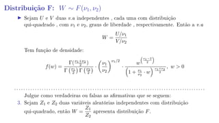 Distribuição F: W ∼ F(ν1, ν2)
Sejam U e V duas v.a independentes , cada uma com distribuição
qui-quadrado , com ν1 e ν2, graus de liberdade , respectivamente. Então a v.a
W =
U/ν1
V/ν2
Tem função de densidade:
f(w) =
Γ(ν1+ν2
2 )
Γ ν1
2 Γ ν2
2
·
ν1
ν2
ν1/2
·
w
ν1−2
2
1 + ν1
ν2
· w
ν1+ν2
2
, w  0
. . . . . . . . . . . . . . . . . . . . . . . . . . . . . . . . . . . . . . . . . . . . . . . . . . . . . . . . . . . . . . . . . . . . . . . . . . . . . . . . . . .
Julgue como verdadeiras ou falsas as armativas que se seguem:
3. Sejam Z1 e Z2 duas variáveis aleatórias independentes com distribuição
qui-quadrado, então W =
Z1
Z2
apresenta distribuição F.
 