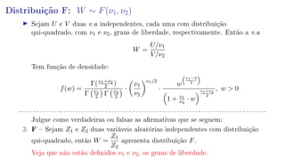 Distribuição F: W ∼ F(ν1, ν2)
Sejam U e V duas v.a independentes, cada uma com distribuição
qui-quadrado, com ν1 e ν2, graus de liberdade, respectivamente. Então a v.a
W =
U/ν1
V/ν2
Tem função de densidade:
f(w) =
Γ(ν1+ν2
2 )
Γ ν1
2 Γ ν2
2
·
ν1
ν2
ν1/2
·
w
ν1−2
2
1 + ν1
ν2
· w
ν1+ν2
2
, w  0
. . . . . . . . . . . . . . . . . . . . . . . . . . . . . . . . . . . . . . . . . . . . . . . . . . . . . . . . . . . . . . . . . . . . . . . . . . . . . . . . . . .
Julgue como verdadeiras ou falsas as armativas que se seguem:
3. F  Sejam Z1 e Z2 duas variáveis aleatórias independentes com distribuição
qui-quadrado, então W =
Z1
Z2
apresenta distribuição F.
Veja que não estão denidos ν1 e ν2, os graus de liberdade.
 