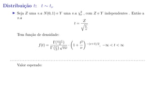 Distribuição t: t ∼ tν
Seja Z uma v.a N(0, 1) e Y uma v.a χ2
ν , com Z e Y independentes . Então a
v.a
t =
Z
Y
ν
Tem função de densidade:
f(t) =
Γ(ν+1
2 )
Γ ν
2
√
πν
· 1 +
t2
ν
−(ν+1)/2
, −∞  t  ∞
. . . . . . . . . . . . . . . . . . . . . . . . . . . . . . . . . . . . . . . . . . . . . . . . . . . . . . . . . . . . . . . . . . . . . . . . . . . . . . . . . . .
Valor esperado:
 
