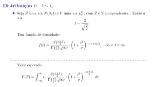 Distribuição t: t ∼ tν
Seja Z uma v.a N(0, 1) e Y uma v.a χ2
ν , com Z e Y independentes . Então a
v.a
t =
Z
Y
ν
Tem função de densidade:
f(t) =
Γ(ν+1
2 )
Γ ν
2
√
πν
· 1 +
t2
ν
−(ν+1)/2
, −∞  t  ∞
. . . . . . . . . . . . . . . . . . . . . . . . . . . . . . . . . . . . . . . . . . . . . . . . . . . . . . . . . . . . . . . . . . . . . . . . . . . . . . . . . . .
Valor esperado:
E(T) =
∞
−∞
t ·
Γ(ν+1
2 )
Γ ν
2
√
πν
· 1 +
t2
ν
−
(ν+1)
2
dt
 