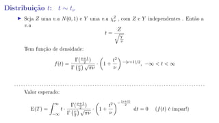 Distribuição t: t ∼ tν
Seja Z uma v.a N(0, 1) e Y uma v.a χ2
ν , com Z e Y independentes . Então a
v.a
t =
Z
Y
ν
Tem função de densidade:
f(t) =
Γ(ν+1
2 )
Γ ν
2
√
πν
· 1 +
t2
ν
−(ν+1)/2
, −∞  t  ∞
. . . . . . . . . . . . . . . . . . . . . . . . . . . . . . . . . . . . . . . . . . . . . . . . . . . . . . . . . . . . . . . . . . . . . . . . . . . . . . . . . . .
Valor esperado:
E(T) =
∞
−∞
t ·
Γ(ν+1
2 )
Γ ν
2
√
πν
· 1 +
t2
ν
−
(ν+1)
2
dt = 0 (f(t) é ímpar!)
 