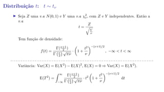 Distribuição t: t ∼ tν
Seja Z uma v.a N(0, 1) e Y uma v.a χ2
ν, com Z e Y independentes. Então a
v.a
t =
Z
Y
ν
Tem função de densidade:
f(t) =
Γ(ν+1
2 )
Γ ν
2
√
πν
· 1 +
t2
ν
−(ν+1)/2
, −∞  t  ∞
. . . . . . . . . . . . . . . . . . . . . . . . . . . . . . . . . . . . . . . . . . . . . . . . . . . . . . . . . . . . . . . . . . . . . . . . . . . . . . . . . . .
Variância: Var(X) = E(X2
) − E(X)2
, E(X) = 0 ⇒ Var(X) = E(X2
).
E(T2
) =
∞
−∞
Γ(ν+1
2 )
Γ ν
2
√
πν
· t2
1 +
t2
ν
−(ν+1)/2
dt
 