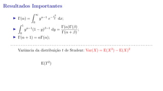 Resultados Importantes
Γ(α) =
∞
0
yα−1
e−x2
2 dx;
1
0
yα−1
(1 − y)β−1
dy =
Γ(α)Γ(β)
Γ(α + β)
;
Γ(α + 1) = αΓ(α);
. . . . . . . . . . . . . . . . . . . . . . . . . . . . . . . . . . . . . . . . . . . . . . . . . . . . . . . . . . . . . . . . . . . . . . . . . . . . . . . . . . .
Variância da distribuição t de Student: Var(X) = E(X2
) − E(X)2
E(T2
)
 