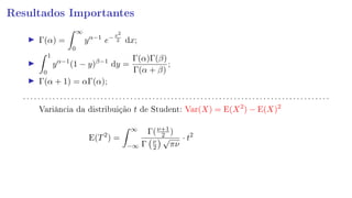 Resultados Importantes
Γ(α) =
∞
0
yα−1
e−x2
2 dx;
1
0
yα−1
(1 − y)β−1
dy =
Γ(α)Γ(β)
Γ(α + β)
;
Γ(α + 1) = αΓ(α);
. . . . . . . . . . . . . . . . . . . . . . . . . . . . . . . . . . . . . . . . . . . . . . . . . . . . . . . . . . . . . . . . . . . . . . . . . . . . . . . . . . .
Variância da distribuição t de Student: Var(X) = E(X2
) − E(X)2
E(T2
) =
∞
−∞
Γ(ν+1
2 )
Γ ν
2
√
πν
· t2
 