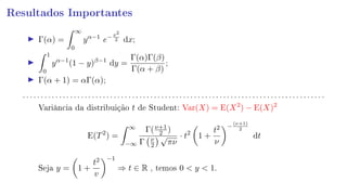 Resultados Importantes
Γ(α) =
∞
0
yα−1
e−x2
2 dx;
1
0
yα−1
(1 − y)β−1
dy =
Γ(α)Γ(β)
Γ(α + β)
;
Γ(α + 1) = αΓ(α);
. . . . . . . . . . . . . . . . . . . . . . . . . . . . . . . . . . . . . . . . . . . . . . . . . . . . . . . . . . . . . . . . . . . . . . . . . . . . . . . . . . .
Variância da distribuição t de Student: Var(X) = E(X2
) − E(X)2
E(T2
) =
∞
−∞
Γ(ν+1
2 )
Γ ν
2
√
πν
· t2
1 +
t2
ν
−
(ν+1)
2
dt
Seja y = 1 +
t2
v
−1
⇒ t ∈ R , temos 0  y  1.
 