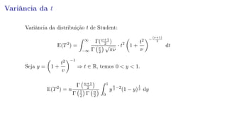 Variância da t
Variância da distribuição t de Student:
E(T2
) =
∞
−∞
Γ(ν+1
2 )
Γ ν
2
√
πν
· t2
1 +
t2
ν
−
(ν+1)
2
dt
Seja y = 1 +
t2
v
−1
⇒ t ∈ R, temos 0  y  1.
E(T2
) = n
Γ n+1
2
Γ 1
2 Γ n
2
1
0
y
n
2
−2
(1 − y)
1
2 dy
 
