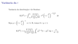 Variância da t
Variância da distribuição t de Student:
E(T2
) =
∞
−∞
Γ(ν+1
2 )
Γ ν
2
√
πν
· t2
1 +
t2
ν
−
(ν+1)
2
dt
Seja y = 1 +
t2
v
−1
⇒ t ∈ R, temos 0  y  1.
E(T2
) = n
Γ n+1
2
Γ 1
2 Γ n
2
1
0
y
n
2
−2
(1 − y)
1
2 dy =
n
n − 2
 