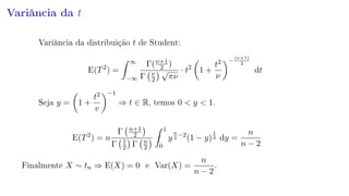 Variância da t
Variância da distribuição t de Student:
E(T2
) =
∞
−∞
Γ(ν+1
2 )
Γ ν
2
√
πν
· t2
1 +
t2
ν
−
(ν+1)
2
dt
Seja y = 1 +
t2
v
−1
⇒ t ∈ R, temos 0  y  1.
E(T2
) = n
Γ n+1
2
Γ 1
2 Γ n
2
1
0
y
n
2
−2
(1 − y)
1
2 dy =
n
n − 2
Finalmente X ∼ tn ⇒ E(X) = 0 e Var(X) =
n
n − 2
.
 