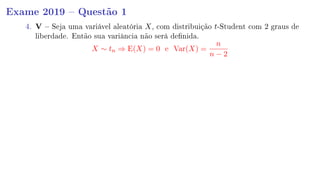 Exame 2019  Questão 1
4. V  Seja uma variável aleatória X, com distribuição t-Student com 2 graus de
liberdade. Então sua variância não será denida.
X ∼ tn ⇒ E(X) = 0 e Var(X) =
n
n − 2
 