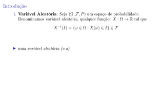Introdução
i. Variável Aleatória: Seja (Ω, F, P) um espaço de probabilidade.
Denominamos variável aleatória, qualquer função: X : Ω → R tal que
X−1
(I) = {ω ∈ Ω : X(ω) ∈ I} ∈ F
uma variável aleatória (v.a)
 